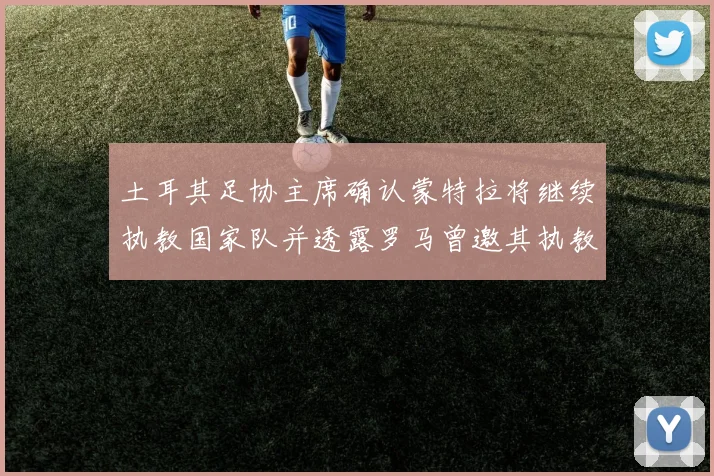 土耳其足协主席确认蒙特拉将继续执教国家队并透露罗马曾邀其执教