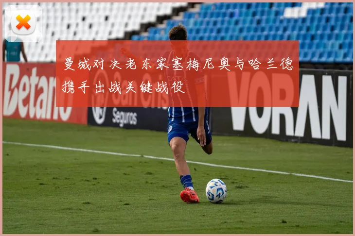 曼城对决老东家塞梅尼奥与哈兰德携手出战关键战役