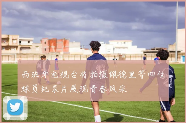 西班牙电视台将拍摄佩德里等四位球员纪录片展现青春风采