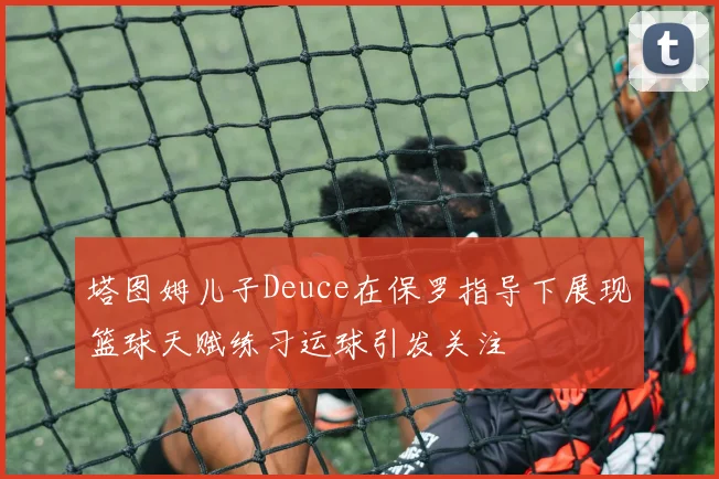 塔图姆儿子Deuce在保罗指导下展现篮球天赋练习运球引发关注