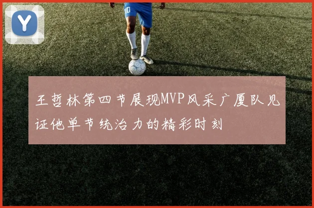王哲林第四节展现MVP风采广厦队见证他单节统治力的精彩时刻