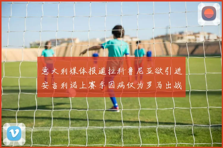 意大利媒体报道拉科鲁尼亚欲引进安吉利诺上赛季因病仅为罗马出战9场