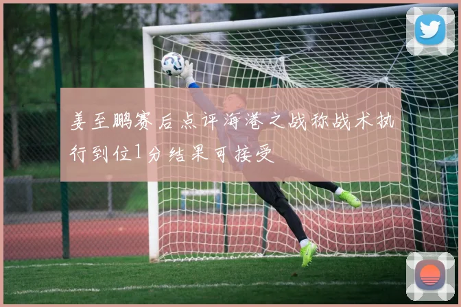 姜至鹏赛后点评海港之战称战术执行到位1分结果可接受