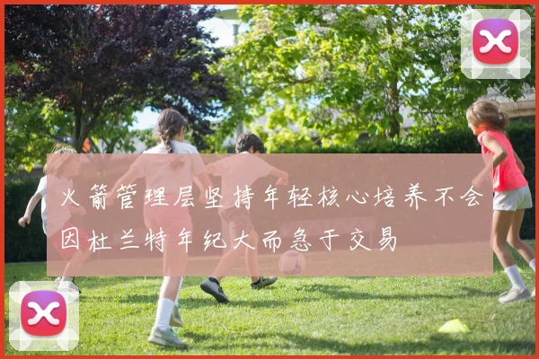火箭管理层坚持年轻核心培养不会因杜兰特年纪大而急于交易