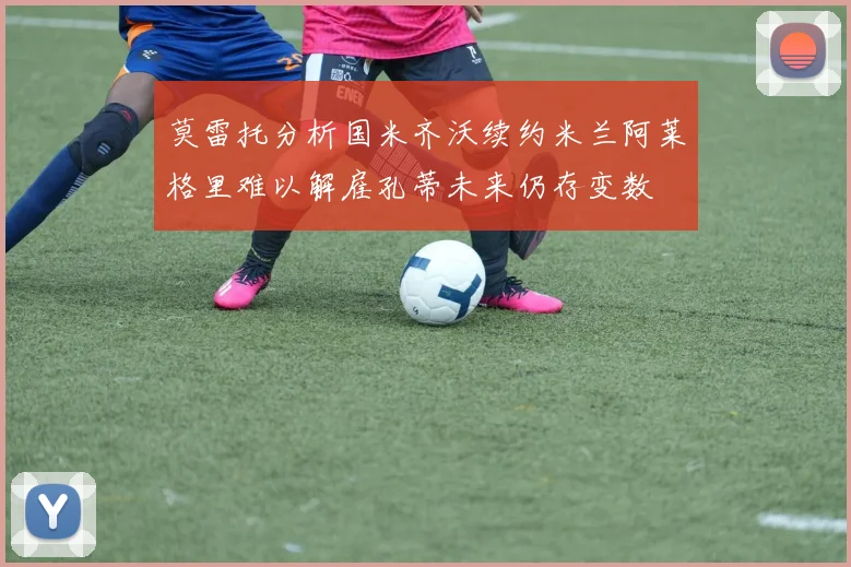 莫雷托分析国米齐沃续约米兰阿莱格里难以解雇孔蒂未来仍存变数