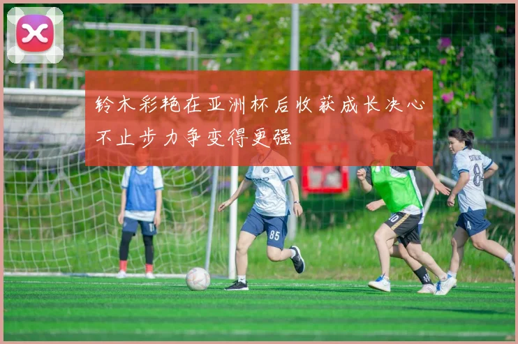 铃木彩艳在亚洲杯后收获成长决心不止步力争变得更强