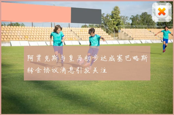 阿贾克斯与皇马初步达成塞巴略斯转会协议消息引发关注
