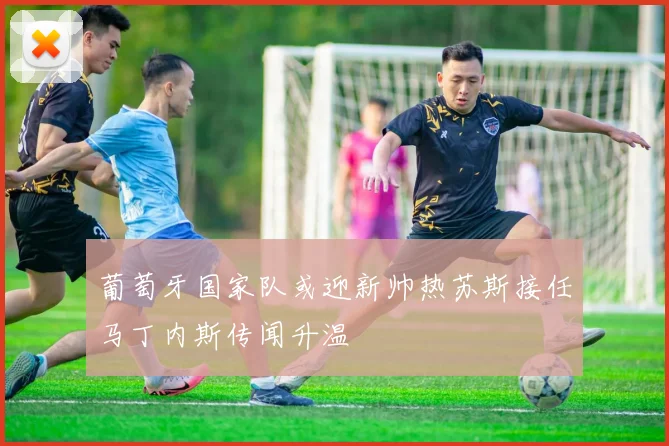葡萄牙国家队或迎新帅热苏斯接任马丁内斯传闻升温