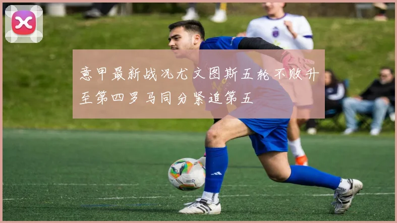 意甲最新战况尤文图斯五轮不败升至第四罗马同分紧追第五