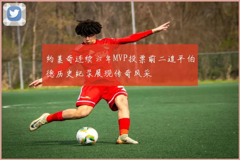 约基奇连续六年MVP投票前二追平伯德历史纪录展现传奇风采