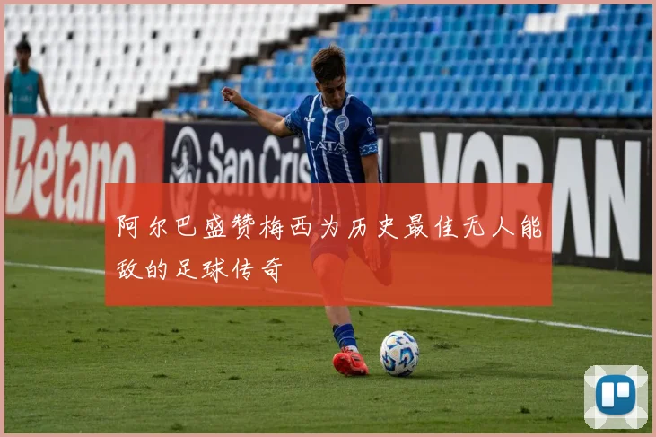阿尔巴盛赞梅西为历史最佳无人能敌的足球传奇