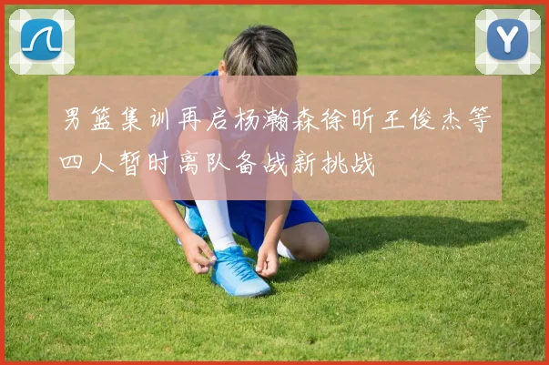 男篮集训再启杨瀚森徐昕王俊杰等四人暂时离队备战新挑战